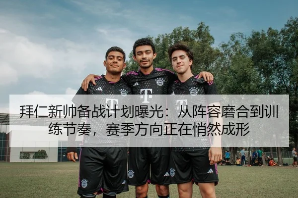 拜仁新帅备战计划曝光：从阵容磨合到训练节奏，赛季方向正在悄然成形