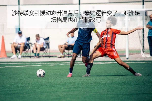 沙特联赛引援动态升温背后：豪购逻辑变了，亚洲足坛格局也在悄悄改写